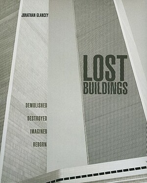 Lost Buildings: Demolished, Destroyed, Imagined, Reborn by Jonathan Glancey