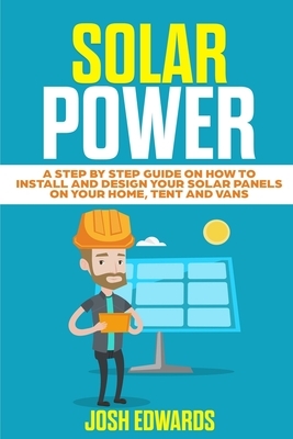 Solar Power: A Step by Step Guide on How to Install and Design Your Solar Panels on Your Home, Tent and Vans by Josh Edwards