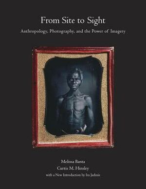 From Site to Sight: Anthropology, Photography, and the Power of Imagery, Thirtieth Anniversary Edition by C.C. Lamberg-Karlovsky, Ira Jacknis, Melissa Banta, Curtis M. Hinsley, Joan Kathryn O'Donnell