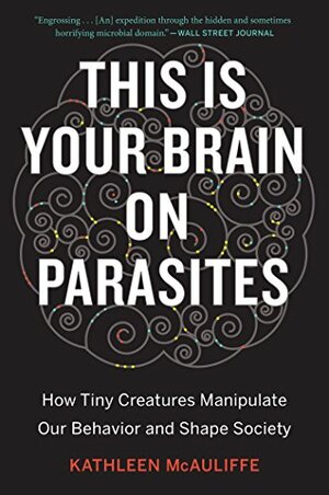 This Is Your Brain on Parasites: How Tiny Creatures Manipulate Our Behavior and Shape Society by Kathleen McAuliffe