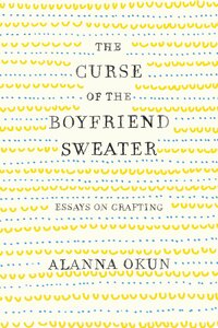 The Curse of the Boyfriend Sweater: Essays on Crafting by Alanna Okun