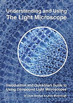 Understanding and Using the Light Microscope: Introduction and Quickstart Guide to Using Compound Light Microscopes by Chris Thomas, Lewis Woolnough