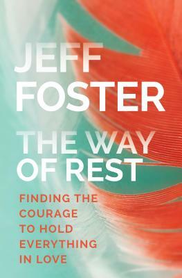 The Way of Rest: Finding the Courage to Hold Everything in Love by Jeff Foster