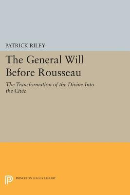 The General Will Before Rousseau: The Transformation of the Divine Into the Civic by Patrick Riley