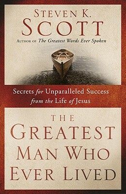 The Greatest Man Who Ever Lived: Secrets for Unparalleled Success from the Life of Jesus by Steven K. Scott