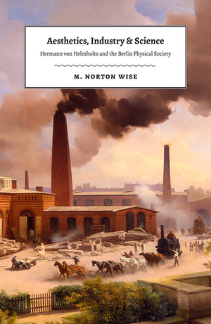 Aesthetics, Industry, and Science: Hermann von Helmholtz and the Berlin Physical Society by M. Norton Wise