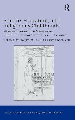 Empire, Education, and Indigenous Childhoods: Nineteenth-Century Missionary Infant Schools in Three British Colonies by Helen May, Baljit Kaur, Larry Prochner