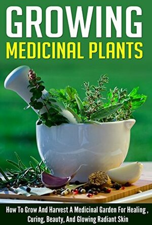 Growing Medicinal Plants - How to Grow and Harvest A Medicinal Garden for Healing, Curing, Beauty, And Glowing Radiant Skin (Growing And Harvesting Medicinal ... Therapies, Healing And Curing Illnesses) by Barbara Glidewell