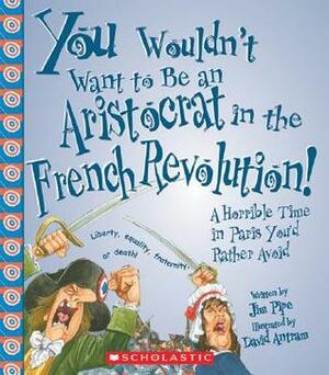 You Wouldn't Want to Be an Aristocrat in the French Revolution!: A Horrible Time in Paris You'd Rather Avoid by Jim Pipe, David Salariya, David Antram