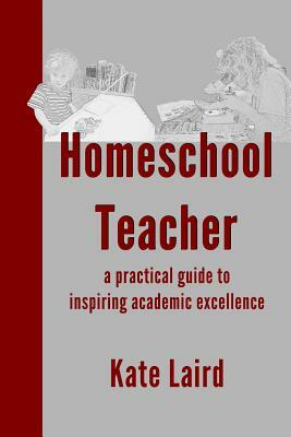 Homeschool Teacher: a practical guide to inspiring academic excellence by Kate Laird