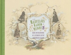 The Marvelous Album of Madame B: Being the Handiwork of a Victorian Lady of Considerable Talent by Elizabeth Siegel
