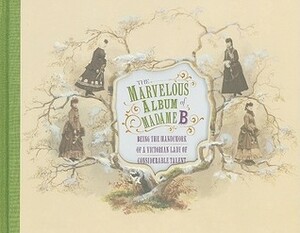 The Marvelous Album of Madame B: Being the Handiwork of a Victorian Lady of Considerable Talent by Elizabeth Siegel