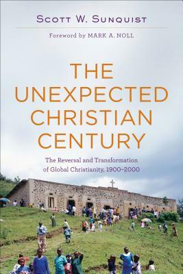 The Unexpected Christian Century: The Reversal and Transformation of Global Christianity, 1900-2000 by Scott W. Sunquist