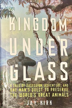 Kingdom Under Glass: A Tale of Obsession, Adventure, and One Man's Quest to Preserve the World's Great Animals by Jay Kirk