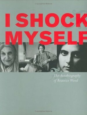 I Shock Myself: The Autobiography of Beatrice Wood by Beatrice Wood