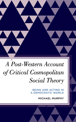 A Post-Western Account of Critical Cosmopolitan Social Theory: Being and Acting in a Democratic World by Michael Murphy