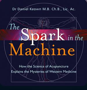 The Spark in the Machine: How the Science of Acupuncture Explains the Mysteries of Western Medicine by Daniel Keown