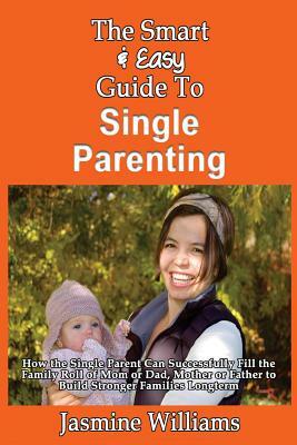 The Smart & Easy Guide To Single Parenting: How the Single Parent Can Successfully Fill the Family Roll of Mom or Dad, Mother or Father to Build Stron by Jasmine Williams