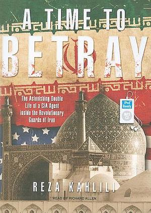 A Time to Betray: The Astonishing Double Life of a CIA Agent inside the Revolutionary Guards of Iran by Richard Allen, Reza Kahlili