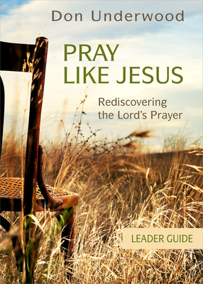 Pray Like Jesus Leader Guide: Rediscovering the Lord's Prayer by Don Underwood