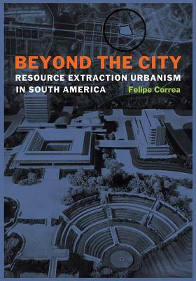 Beyond the City: Resource Extraction Urbanism in South America by Felipe Correa