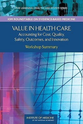 Value in Health Care: Accounting for Cost, Quality, Safety, Outcomes, and Innovation: Workshop Summary by Institute of Medicine