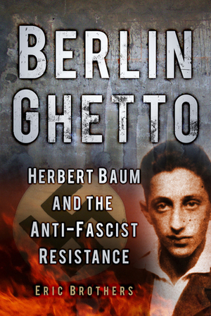 Berlin Ghetto: Herbert Baum and the Anti-Fascist Resistance by Eric Brothers, Elie Wiesel