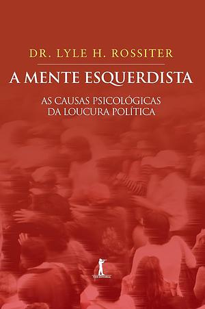 A Mente Esquerdista: as Causas Psicológicas da Loucura Política by Bob Spear, Jr. M. D. Lyle H. Rossiter