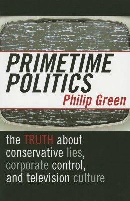 Primetime Politics: The Truth about Conservative Lies, Corporate Control, and Television Culture by Philip Green