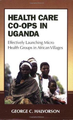 Health Care Co-Ops in Uganda: Effectively Launching Micro Health Groups in African Villages by George C. Halvorson