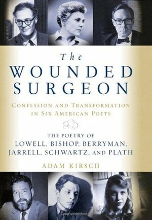 The Wounded Surgeon: Confession and Transformation in Six American Poets: The Poetry of Lowell, Bishop, Berryman, Jarrell, Schwartz, and Plath by Adam Kirsch