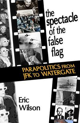 The Spectacle of the False-Flag: Parapolitics from JFK to Watergate by Eric Wilson