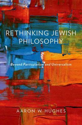 Rethinking Jewish Philosophy: Beyond Particularism and Universalism by Aaron W. Hughes