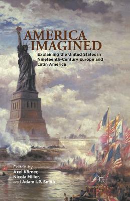 America Imagined: Explaining the United States in Nineteenth-Century Europe and Latin America by Adam I. P. Smith, Axel Körner
