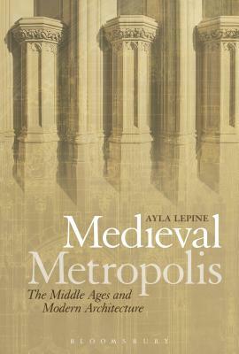 Medieval Metropolis: The Middle Ages and Modern Architecture by Ayla Lepine