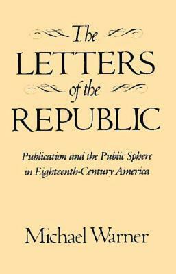The Letters of the Republic: Publication and the Public Sphere in Eighteenth-Century America by Michael Warner
