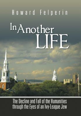 In Another Life: The Decline and Fall of the Humanities Through the Eyes of an Ivy-League Jew by Howard Felperin