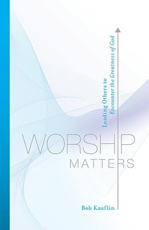 Worship Matters: Leading Others to Encounter the Greatness of God by Paul Baloche, Bob Kauflin