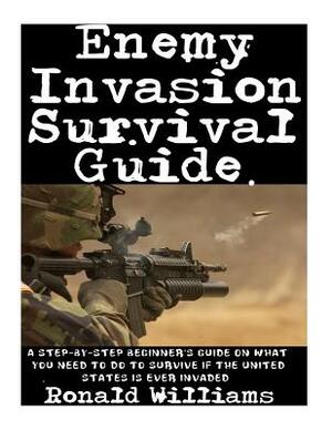 Enemy Invasion Survival Guide: A Step-By-Step Beginner's Guide On What You Need To Do To Survive If The United States Is Ever Invaded by Ronald Williams