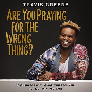Are You Praying for the Wrong Thing?: Learning to Ask What God Wants for You, Not Just What You Want by Travis Greene