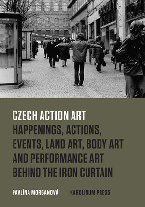 Czech Action Art: Happenings, Actions, Events, Land Art, Body Art and Performance Art Behind the Iron Curtain by Pavlina Morganova, Daniel Morgan