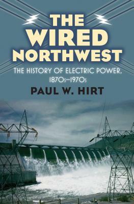 The Wired Northwest: The History of Electric Power, 1870s-1970s by Paul W. Hirt