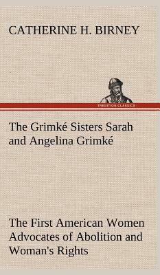 The Grimké Sisters Sarah and Angelina Grimké: The First American Women Advocates of Abolition and Woman's Rights by Catherine H. Birney