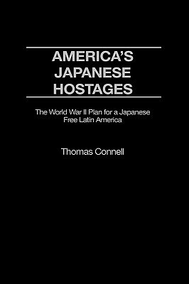 America's Japanese Hostages: The World War II Plan for a Japanese Free Latin America by Thomas Connell