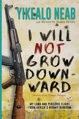 I Will Not Grow Downward - Memoir Of An Eritrean Refugee: My Long And Perilous Flight From Africa's Hermit Kingdom by Yikealo Neab, Kenneth James Howe