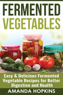 Fermented Vegetables: Easy & Delicious Fermented Vegetable Recipes for Better Digestion and Health by Amanda Hopkins