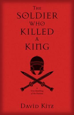 The Soldier Who Killed a King: A True Retelling of the Passion by David Kitz