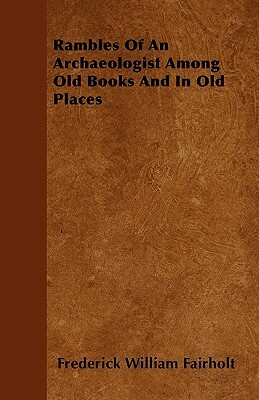 Rambles Of An Archaeologist Among Old Books And In Old Places by Frederick William Fairholt