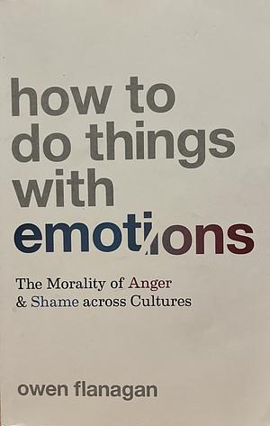 How to Do Things with Emotions: The Morality of Anger and Shame Across Cultures by Owen Flanagan