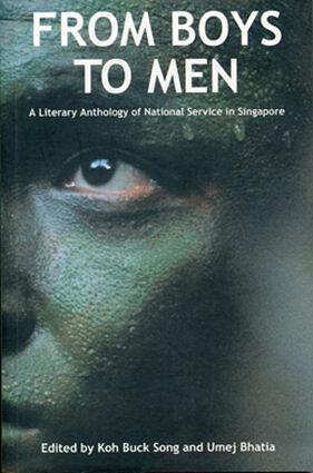 From Boys to Men: A Literary Anthology of National Service in Singapore by Dheeraj C. Bharwani, Koh Jee Leong, Grace Chua, Kirpal Singh, Toh Hsien Min, Gilbert Koh, Shashi Jayakumar, Robert Yeo, Paul Tan Kim Liang, Colin Cheong, Umej Bhatia, Daren V.L. Shiau, Low Koh Seck, Terry Tay, Michael Chiang, Chia Yueh Chin, Terence Heng, Goh Kasan, Alvin Pang, Philip Jeyaretnam, Cyril Wong, Koh Buck Song, Damien Sin, Gan See Siong, Sherrie Lee, Glenn Chew, Wena Poon, Alfian Bin Sa’at, Aaron Lee, Kim Cheng Boey